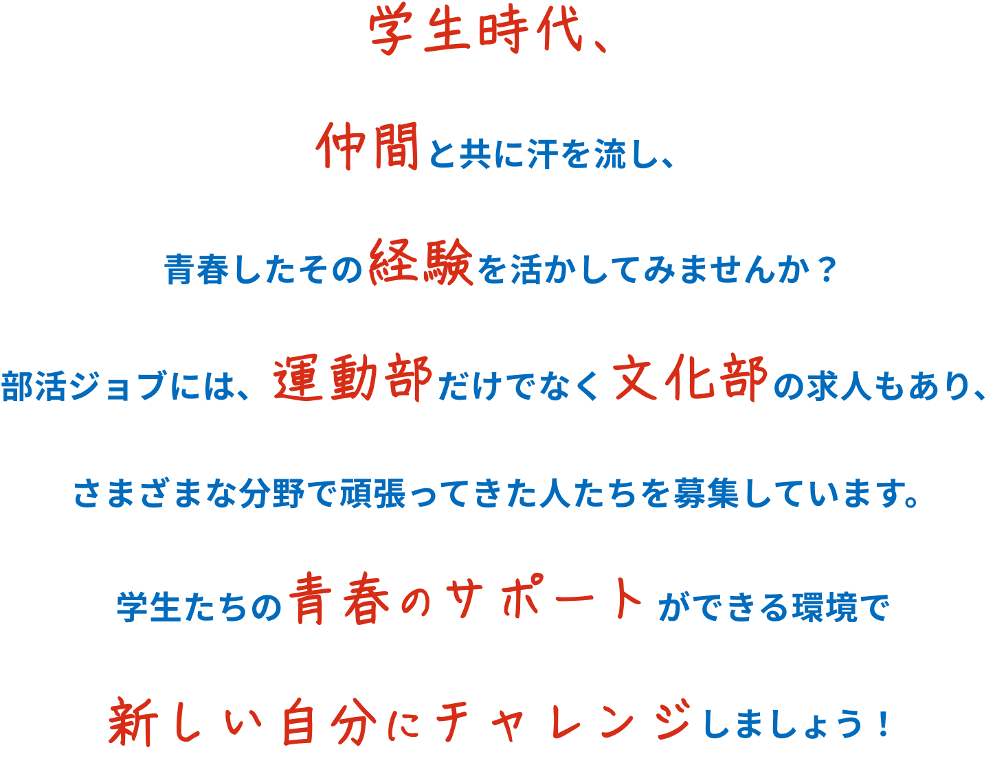 学生時代、仲間と共に汗を流し、青春したその経験を活かしてみませんか？部活ジョブには、運動部だけでなく文化部の求人もあり、さまざまな分野で頑張ってきた人たちを募集しています。学生たちの青春のサポートができる環境で新しい自分にチャレンジしましょう！